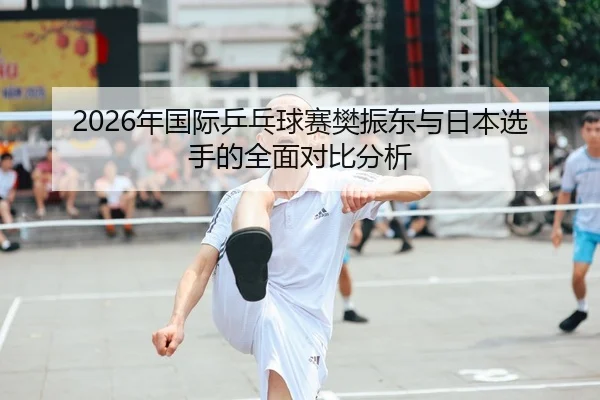 2026年国际乒乓球赛樊振东与日本选手的全面对比分析