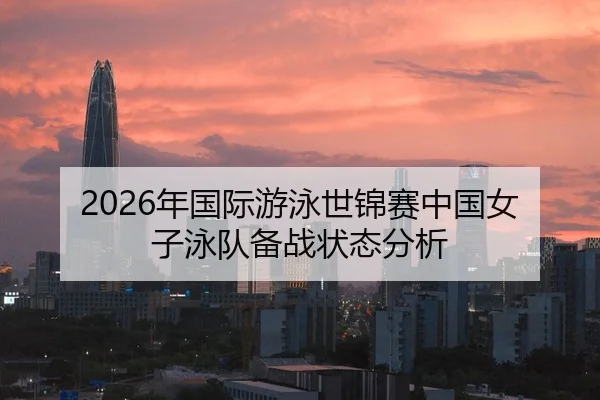 2026年国际游泳世锦赛中国女子泳队备战状态分析