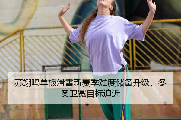 苏翊鸣单板滑雪新赛季难度储备升级，冬奥卫冕目标迫近