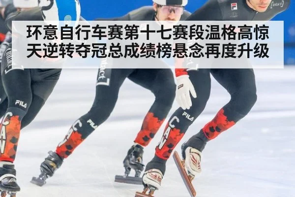 环意自行车赛第十七赛段温格高惊天逆转夺冠总成绩榜悬念再度升级